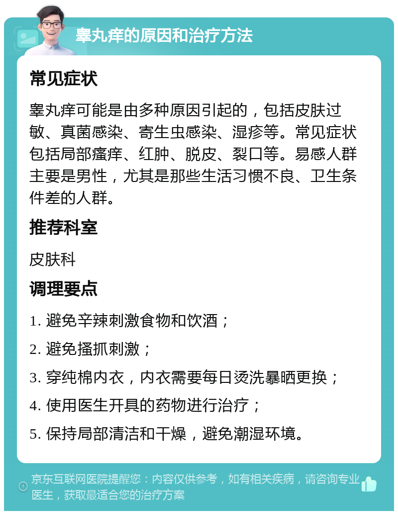 睾丸痒的原因和治疗方法 常见症状 睾丸痒可能是由多种原因引起的，包括皮肤过敏、真菌感染、寄生虫感染、湿疹等。常见症状包括局部瘙痒、红肿、脱皮、裂口等。易感人群主要是男性，尤其是那些生活习惯不良、卫生条件差的人群。 推荐科室 皮肤科 调理要点 1. 避免辛辣刺激食物和饮酒； 2. 避免搔抓刺激； 3. 穿纯棉内衣，内衣需要每日烫洗暴晒更换； 4. 使用医生开具的药物进行治疗； 5. 保持局部清洁和干燥，避免潮湿环境。