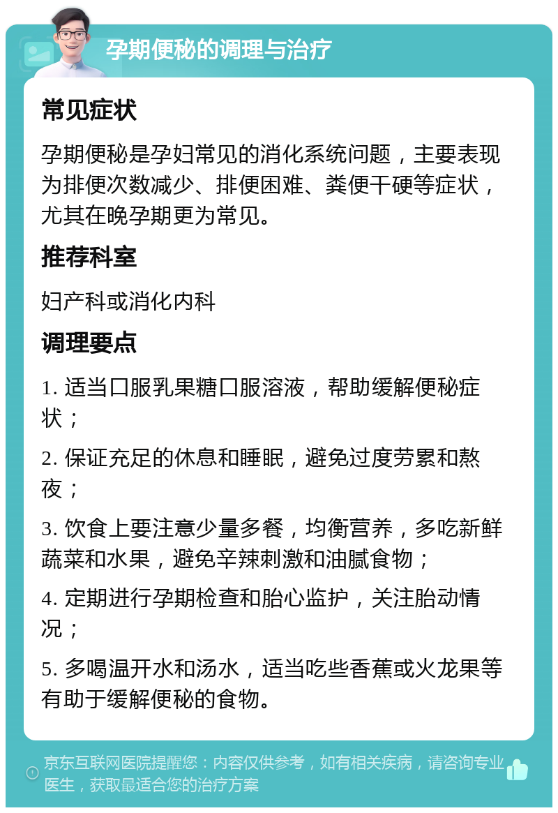 孕期便秘的调理与治疗 常见症状 孕期便秘是孕妇常见的消化系统问题，主要表现为排便次数减少、排便困难、粪便干硬等症状，尤其在晚孕期更为常见。 推荐科室 妇产科或消化内科 调理要点 1. 适当口服乳果糖口服溶液，帮助缓解便秘症状； 2. 保证充足的休息和睡眠，避免过度劳累和熬夜； 3. 饮食上要注意少量多餐，均衡营养，多吃新鲜蔬菜和水果，避免辛辣刺激和油腻食物； 4. 定期进行孕期检查和胎心监护，关注胎动情况； 5. 多喝温开水和汤水，适当吃些香蕉或火龙果等有助于缓解便秘的食物。