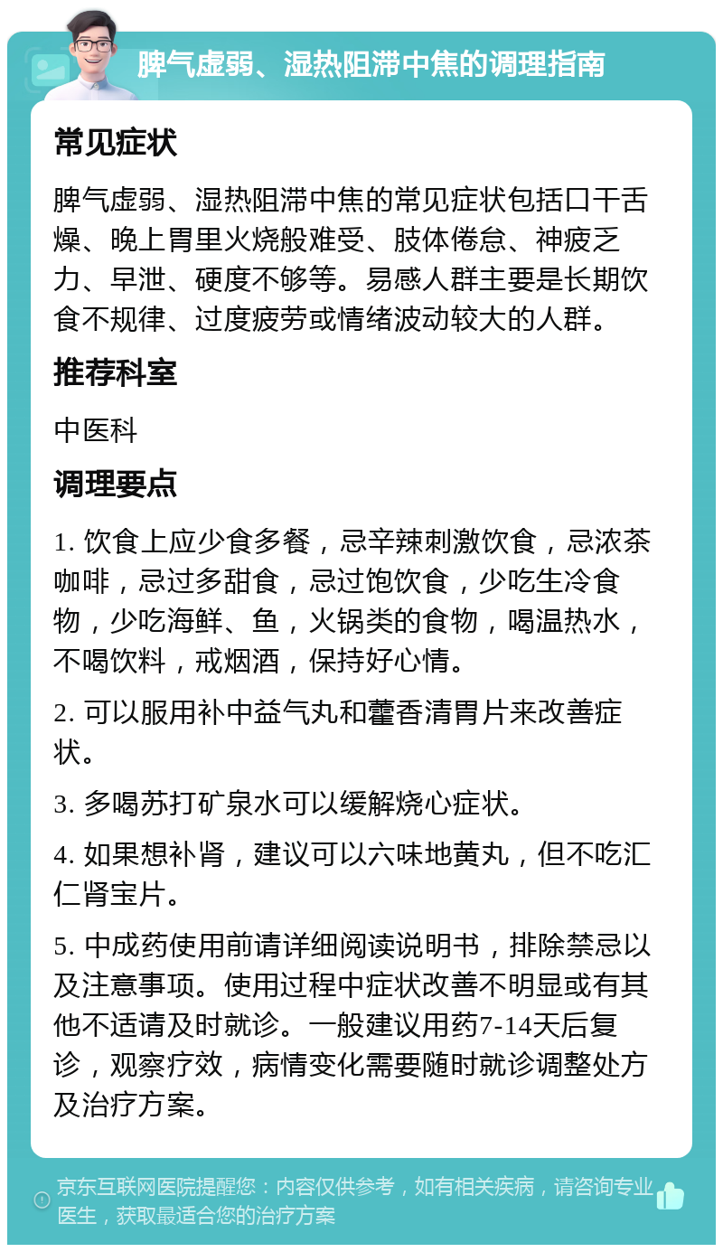 脾气虚弱、湿热阻滞中焦的调理指南 常见症状 脾气虚弱、湿热阻滞中焦的常见症状包括口干舌燥、晚上胃里火烧般难受、肢体倦怠、神疲乏力、早泄、硬度不够等。易感人群主要是长期饮食不规律、过度疲劳或情绪波动较大的人群。 推荐科室 中医科 调理要点 1. 饮食上应少食多餐，忌辛辣刺激饮食，忌浓茶咖啡，忌过多甜食，忌过饱饮食，少吃生冷食物，少吃海鲜、鱼，火锅类的食物，喝温热水，不喝饮料，戒烟酒，保持好心情。 2. 可以服用补中益气丸和藿香清胃片来改善症状。 3. 多喝苏打矿泉水可以缓解烧心症状。 4. 如果想补肾，建议可以六味地黄丸，但不吃汇仁肾宝片。 5. 中成药使用前请详细阅读说明书，排除禁忌以及注意事项。使用过程中症状改善不明显或有其他不适请及时就诊。一般建议用药7-14天后复诊，观察疗效，病情变化需要随时就诊调整处方及治疗方案。