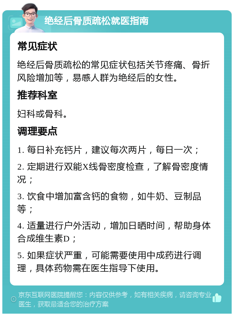 绝经后骨质疏松就医指南 常见症状 绝经后骨质疏松的常见症状包括关节疼痛、骨折风险增加等，易感人群为绝经后的女性。 推荐科室 妇科或骨科。 调理要点 1. 每日补充钙片，建议每次两片，每日一次； 2. 定期进行双能X线骨密度检查，了解骨密度情况； 3. 饮食中增加富含钙的食物，如牛奶、豆制品等； 4. 适量进行户外活动，增加日晒时间，帮助身体合成维生素D； 5. 如果症状严重，可能需要使用中成药进行调理，具体药物需在医生指导下使用。