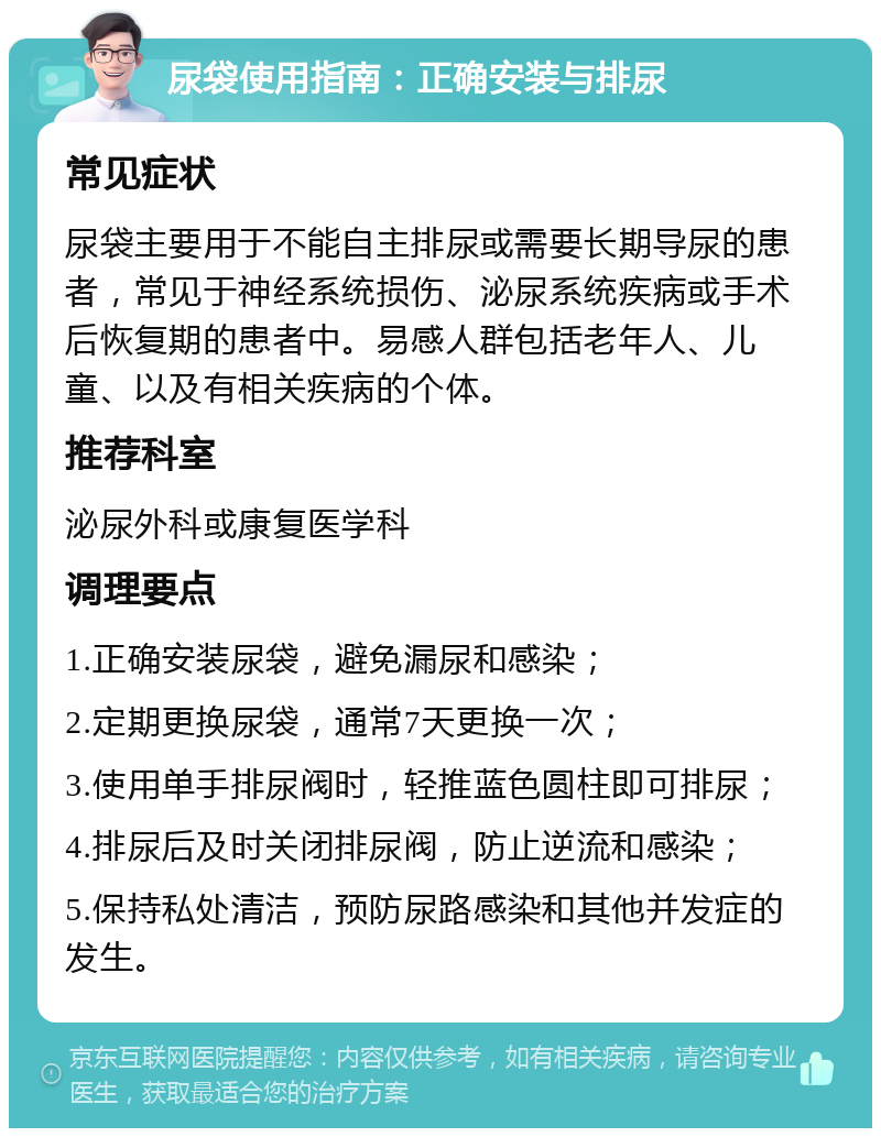 尿袋使用指南：正确安装与排尿 常见症状 尿袋主要用于不能自主排尿或需要长期导尿的患者，常见于神经系统损伤、泌尿系统疾病或手术后恢复期的患者中。易感人群包括老年人、儿童、以及有相关疾病的个体。 推荐科室 泌尿外科或康复医学科 调理要点 1.正确安装尿袋，避免漏尿和感染； 2.定期更换尿袋，通常7天更换一次； 3.使用单手排尿阀时，轻推蓝色圆柱即可排尿； 4.排尿后及时关闭排尿阀，防止逆流和感染； 5.保持私处清洁，预防尿路感染和其他并发症的发生。