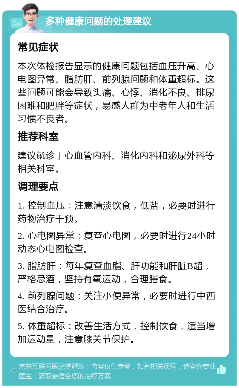 多种健康问题的处理建议 常见症状 本次体检报告显示的健康问题包括血压升高、心电图异常、脂肪肝、前列腺问题和体重超标。这些问题可能会导致头痛、心悸、消化不良、排尿困难和肥胖等症状，易感人群为中老年人和生活习惯不良者。 推荐科室 建议就诊于心血管内科、消化内科和泌尿外科等相关科室。 调理要点 1. 控制血压：注意清淡饮食，低盐，必要时进行药物治疗干预。 2. 心电图异常：复查心电图，必要时进行24小时动态心电图检查。 3. 脂肪肝：每年复查血脂、肝功能和肝脏B超，严格忌酒，坚持有氧运动，合理膳食。 4. 前列腺问题：关注小便异常，必要时进行中西医结合治疗。 5. 体重超标：改善生活方式，控制饮食，适当增加运动量，注意膝关节保护。