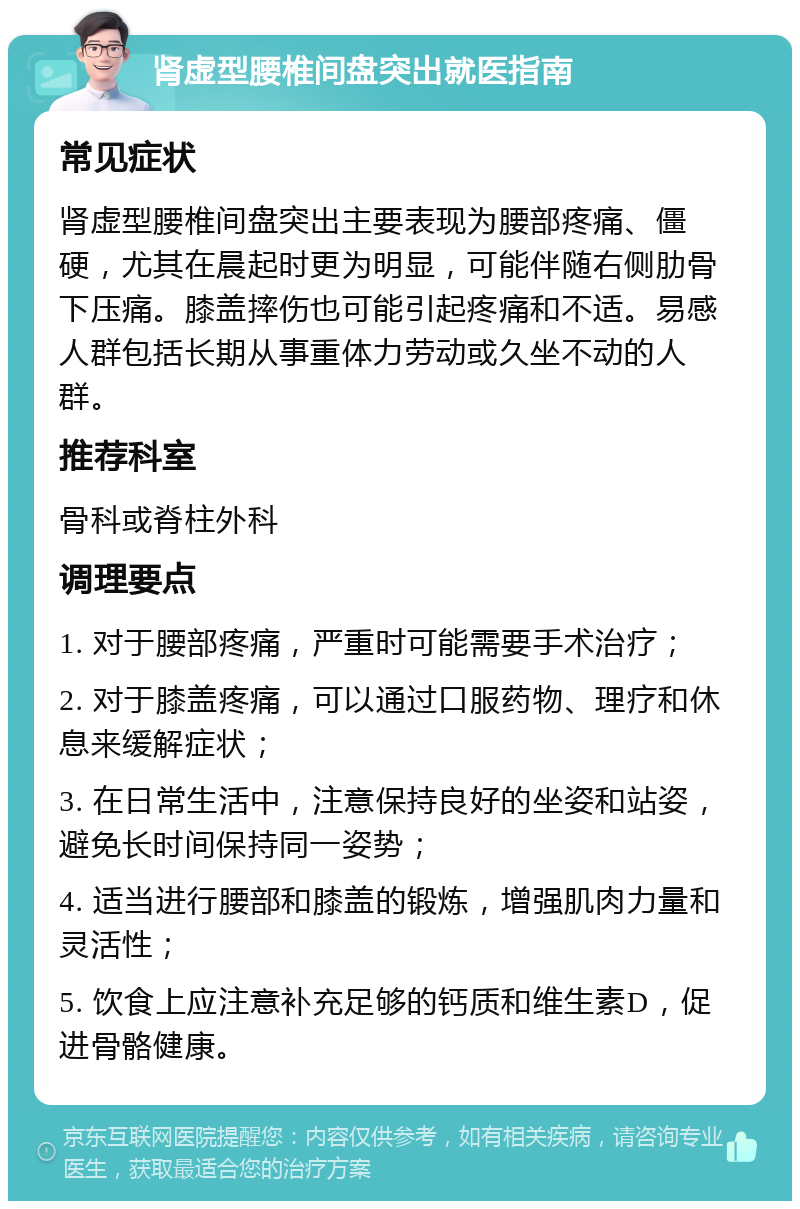 肾虚型腰椎间盘突出就医指南 常见症状 肾虚型腰椎间盘突出主要表现为腰部疼痛、僵硬，尤其在晨起时更为明显，可能伴随右侧肋骨下压痛。膝盖摔伤也可能引起疼痛和不适。易感人群包括长期从事重体力劳动或久坐不动的人群。 推荐科室 骨科或脊柱外科 调理要点 1. 对于腰部疼痛，严重时可能需要手术治疗； 2. 对于膝盖疼痛，可以通过口服药物、理疗和休息来缓解症状； 3. 在日常生活中，注意保持良好的坐姿和站姿，避免长时间保持同一姿势； 4. 适当进行腰部和膝盖的锻炼，增强肌肉力量和灵活性； 5. 饮食上应注意补充足够的钙质和维生素D，促进骨骼健康。