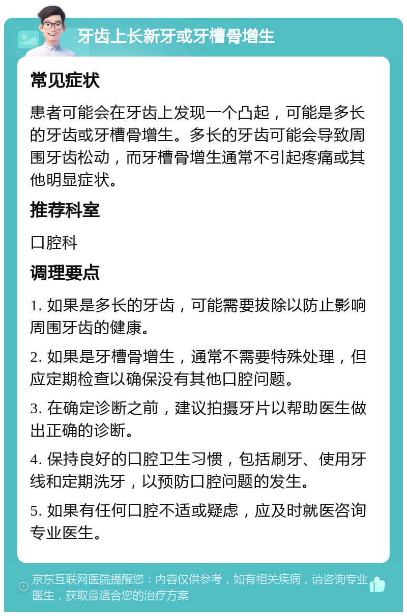 牙齿上长新牙或牙槽骨增生 常见症状 患者可能会在牙齿上发现一个凸起，可能是多长的牙齿或牙槽骨增生。多长的牙齿可能会导致周围牙齿松动，而牙槽骨增生通常不引起疼痛或其他明显症状。 推荐科室 口腔科 调理要点 1. 如果是多长的牙齿，可能需要拔除以防止影响周围牙齿的健康。 2. 如果是牙槽骨增生，通常不需要特殊处理，但应定期检查以确保没有其他口腔问题。 3. 在确定诊断之前，建议拍摄牙片以帮助医生做出正确的诊断。 4. 保持良好的口腔卫生习惯，包括刷牙、使用牙线和定期洗牙，以预防口腔问题的发生。 5. 如果有任何口腔不适或疑虑，应及时就医咨询专业医生。