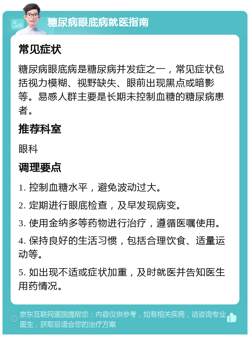 糖尿病眼底病就医指南 常见症状 糖尿病眼底病是糖尿病并发症之一，常见症状包括视力模糊、视野缺失、眼前出现黑点或暗影等。易感人群主要是长期未控制血糖的糖尿病患者。 推荐科室 眼科 调理要点 1. 控制血糖水平，避免波动过大。 2. 定期进行眼底检查，及早发现病变。 3. 使用金纳多等药物进行治疗，遵循医嘱使用。 4. 保持良好的生活习惯，包括合理饮食、适量运动等。 5. 如出现不适或症状加重，及时就医并告知医生用药情况。