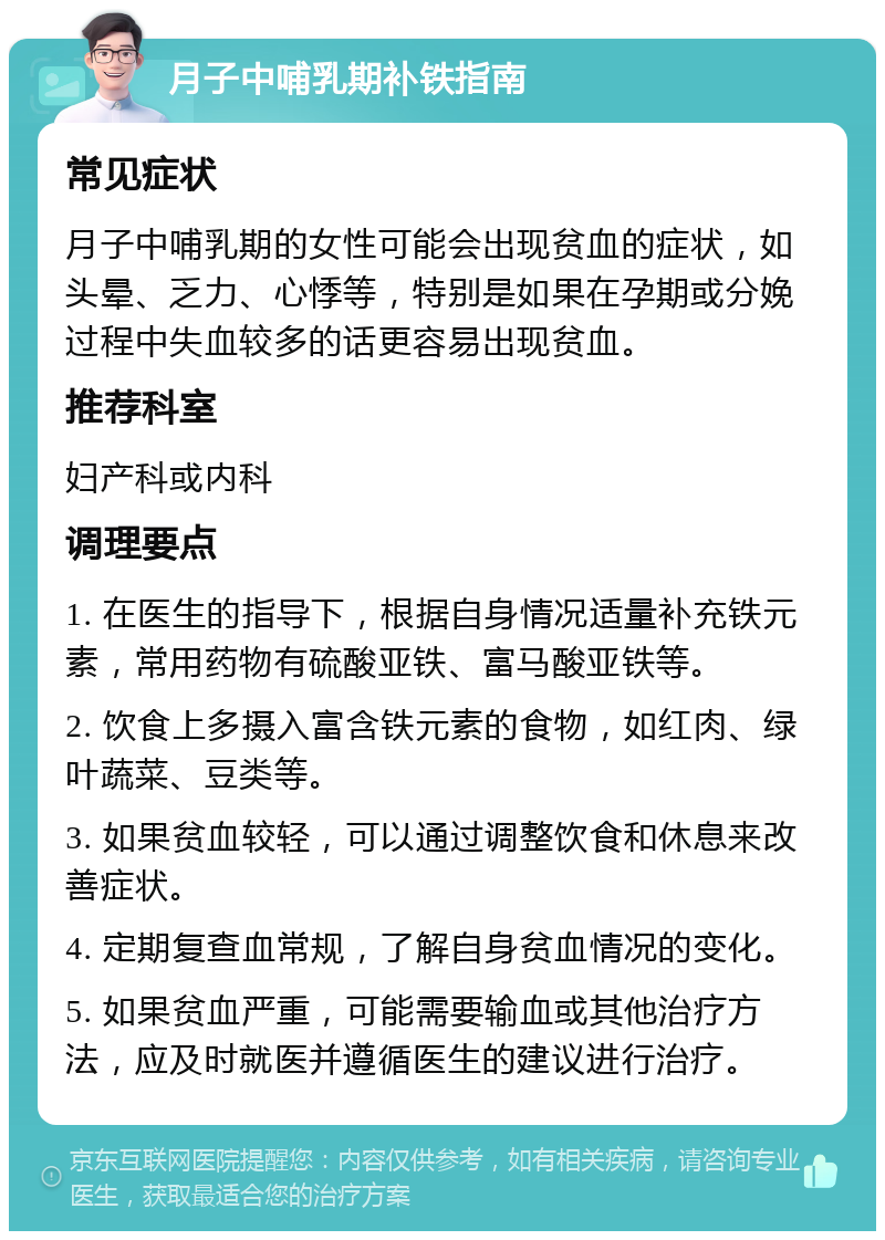 月子中哺乳期补铁指南 常见症状 月子中哺乳期的女性可能会出现贫血的症状，如头晕、乏力、心悸等，特别是如果在孕期或分娩过程中失血较多的话更容易出现贫血。 推荐科室 妇产科或内科 调理要点 1. 在医生的指导下，根据自身情况适量补充铁元素，常用药物有硫酸亚铁、富马酸亚铁等。 2. 饮食上多摄入富含铁元素的食物，如红肉、绿叶蔬菜、豆类等。 3. 如果贫血较轻，可以通过调整饮食和休息来改善症状。 4. 定期复查血常规，了解自身贫血情况的变化。 5. 如果贫血严重，可能需要输血或其他治疗方法，应及时就医并遵循医生的建议进行治疗。