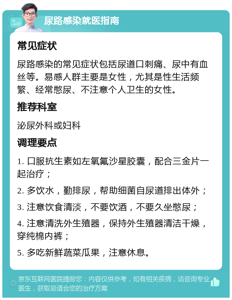 尿路感染就医指南 常见症状 尿路感染的常见症状包括尿道口刺痛、尿中有血丝等。易感人群主要是女性，尤其是性生活频繁、经常憋尿、不注意个人卫生的女性。 推荐科室 泌尿外科或妇科 调理要点 1. 口服抗生素如左氧氟沙星胶囊，配合三金片一起治疗； 2. 多饮水，勤排尿，帮助细菌自尿道排出体外； 3. 注意饮食清淡，不要饮酒，不要久坐憋尿； 4. 注意清洗外生殖器，保持外生殖器清洁干燥，穿纯棉内裤； 5. 多吃新鲜蔬菜瓜果，注意休息。