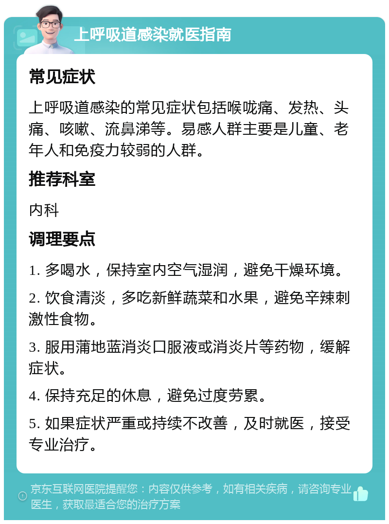 上呼吸道感染就医指南 常见症状 上呼吸道感染的常见症状包括喉咙痛、发热、头痛、咳嗽、流鼻涕等。易感人群主要是儿童、老年人和免疫力较弱的人群。 推荐科室 内科 调理要点 1. 多喝水，保持室内空气湿润，避免干燥环境。 2. 饮食清淡，多吃新鲜蔬菜和水果，避免辛辣刺激性食物。 3. 服用蒲地蓝消炎口服液或消炎片等药物，缓解症状。 4. 保持充足的休息，避免过度劳累。 5. 如果症状严重或持续不改善，及时就医，接受专业治疗。