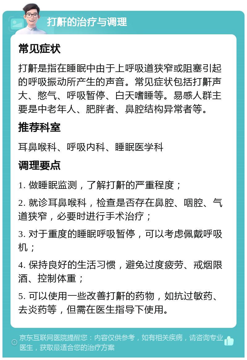 打鼾的治疗与调理 常见症状 打鼾是指在睡眠中由于上呼吸道狭窄或阻塞引起的呼吸振动所产生的声音。常见症状包括打鼾声大、憋气、呼吸暂停、白天嗜睡等。易感人群主要是中老年人、肥胖者、鼻腔结构异常者等。 推荐科室 耳鼻喉科、呼吸内科、睡眠医学科 调理要点 1. 做睡眠监测，了解打鼾的严重程度； 2. 就诊耳鼻喉科，检查是否存在鼻腔、咽腔、气道狭窄，必要时进行手术治疗； 3. 对于重度的睡眠呼吸暂停，可以考虑佩戴呼吸机； 4. 保持良好的生活习惯，避免过度疲劳、戒烟限酒、控制体重； 5. 可以使用一些改善打鼾的药物，如抗过敏药、去炎药等，但需在医生指导下使用。