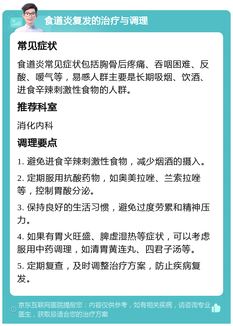 食道炎复发的治疗与调理 常见症状 食道炎常见症状包括胸骨后疼痛、吞咽困难、反酸、嗳气等，易感人群主要是长期吸烟、饮酒、进食辛辣刺激性食物的人群。 推荐科室 消化内科 调理要点 1. 避免进食辛辣刺激性食物，减少烟酒的摄入。 2. 定期服用抗酸药物，如奥美拉唑、兰索拉唑等，控制胃酸分泌。 3. 保持良好的生活习惯，避免过度劳累和精神压力。 4. 如果有胃火旺盛、脾虚湿热等症状，可以考虑服用中药调理，如清胃黄连丸、四君子汤等。 5. 定期复查，及时调整治疗方案，防止疾病复发。