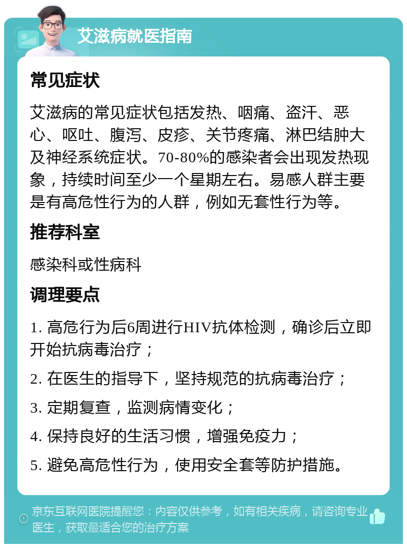 艾滋病就医指南 常见症状 艾滋病的常见症状包括发热、咽痛、盗汗、恶心、呕吐、腹泻、皮疹、关节疼痛、淋巴结肿大及神经系统症状。70-80%的感染者会出现发热现象，持续时间至少一个星期左右。易感人群主要是有高危性行为的人群，例如无套性行为等。 推荐科室 感染科或性病科 调理要点 1. 高危行为后6周进行HIV抗体检测，确诊后立即开始抗病毒治疗； 2. 在医生的指导下，坚持规范的抗病毒治疗； 3. 定期复查，监测病情变化； 4. 保持良好的生活习惯，增强免疫力； 5. 避免高危性行为，使用安全套等防护措施。