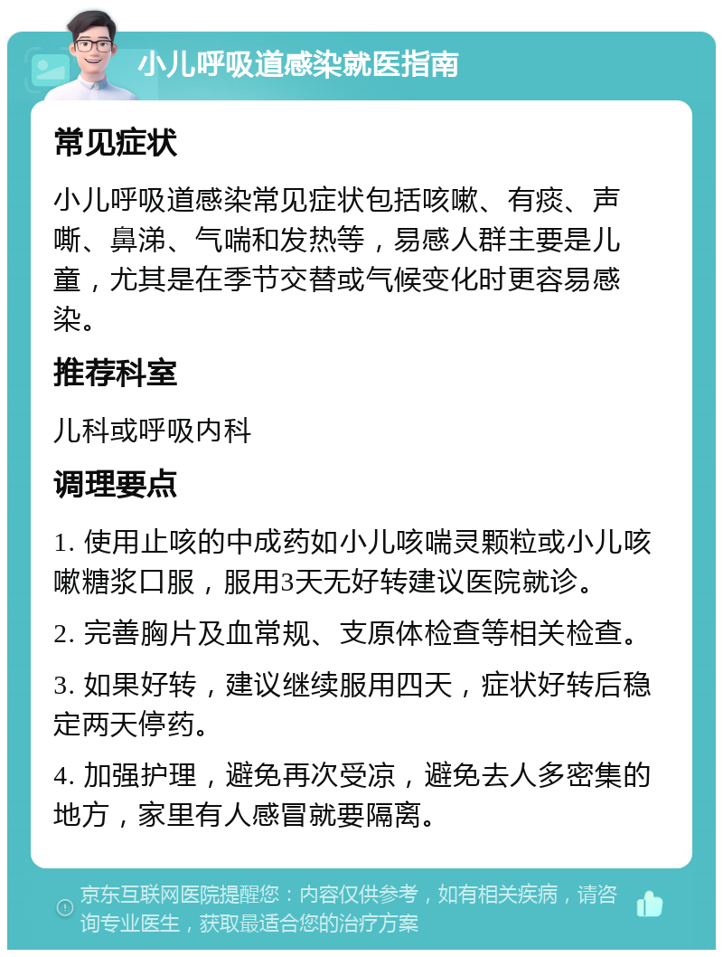 小儿呼吸道感染就医指南 常见症状 小儿呼吸道感染常见症状包括咳嗽、有痰、声嘶、鼻涕、气喘和发热等，易感人群主要是儿童，尤其是在季节交替或气候变化时更容易感染。 推荐科室 儿科或呼吸内科 调理要点 1. 使用止咳的中成药如小儿咳喘灵颗粒或小儿咳嗽糖浆口服，服用3天无好转建议医院就诊。 2. 完善胸片及血常规、支原体检查等相关检查。 3. 如果好转，建议继续服用四天，症状好转后稳定两天停药。 4. 加强护理，避免再次受凉，避免去人多密集的地方，家里有人感冒就要隔离。