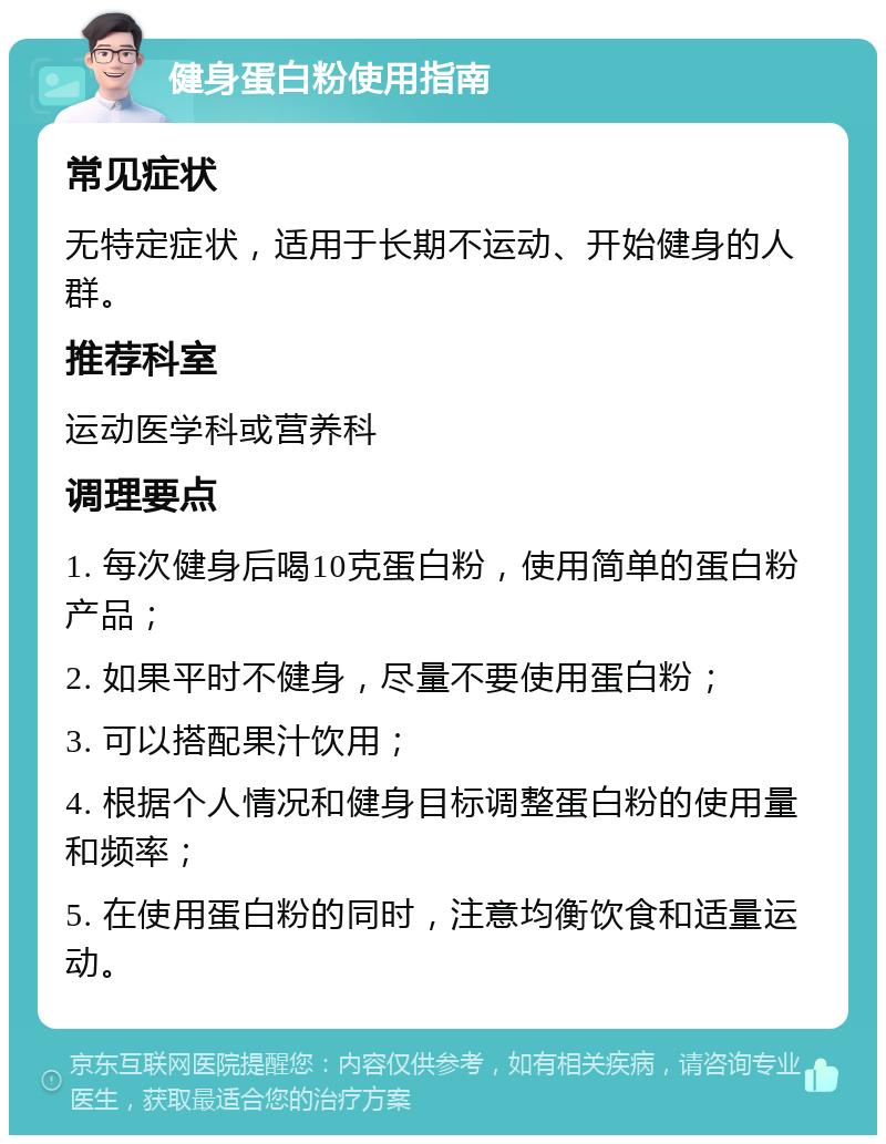 健身蛋白粉使用指南 常见症状 无特定症状，适用于长期不运动、开始健身的人群。 推荐科室 运动医学科或营养科 调理要点 1. 每次健身后喝10克蛋白粉，使用简单的蛋白粉产品； 2. 如果平时不健身，尽量不要使用蛋白粉； 3. 可以搭配果汁饮用； 4. 根据个人情况和健身目标调整蛋白粉的使用量和频率； 5. 在使用蛋白粉的同时，注意均衡饮食和适量运动。