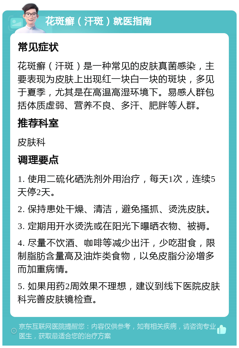 花斑癣（汗斑）就医指南 常见症状 花斑癣（汗斑）是一种常见的皮肤真菌感染，主要表现为皮肤上出现红一块白一块的斑块，多见于夏季，尤其是在高温高湿环境下。易感人群包括体质虚弱、营养不良、多汗、肥胖等人群。 推荐科室 皮肤科 调理要点 1. 使用二硫化硒洗剂外用治疗，每天1次，连续5天停2天。 2. 保持患处干燥、清洁，避免搔抓、烫洗皮肤。 3. 定期用开水烫洗或在阳光下曝晒衣物、被褥。 4. 尽量不饮酒、咖啡等减少出汗，少吃甜食，限制脂肪含量高及油炸类食物，以免皮脂分泌增多而加重病情。 5. 如果用药2周效果不理想，建议到线下医院皮肤科完善皮肤镜检查。