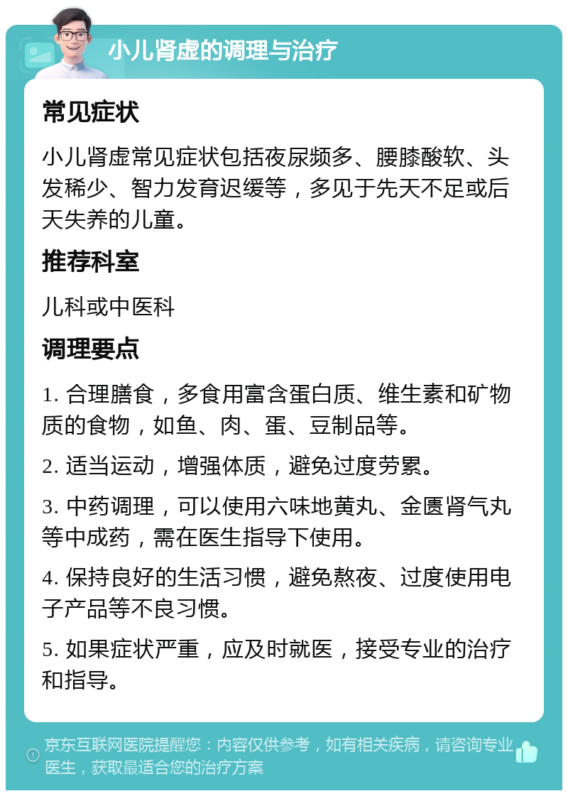 小儿肾虚的调理与治疗 常见症状 小儿肾虚常见症状包括夜尿频多、腰膝酸软、头发稀少、智力发育迟缓等，多见于先天不足或后天失养的儿童。 推荐科室 儿科或中医科 调理要点 1. 合理膳食，多食用富含蛋白质、维生素和矿物质的食物，如鱼、肉、蛋、豆制品等。 2. 适当运动，增强体质，避免过度劳累。 3. 中药调理，可以使用六味地黄丸、金匮肾气丸等中成药，需在医生指导下使用。 4. 保持良好的生活习惯，避免熬夜、过度使用电子产品等不良习惯。 5. 如果症状严重，应及时就医，接受专业的治疗和指导。