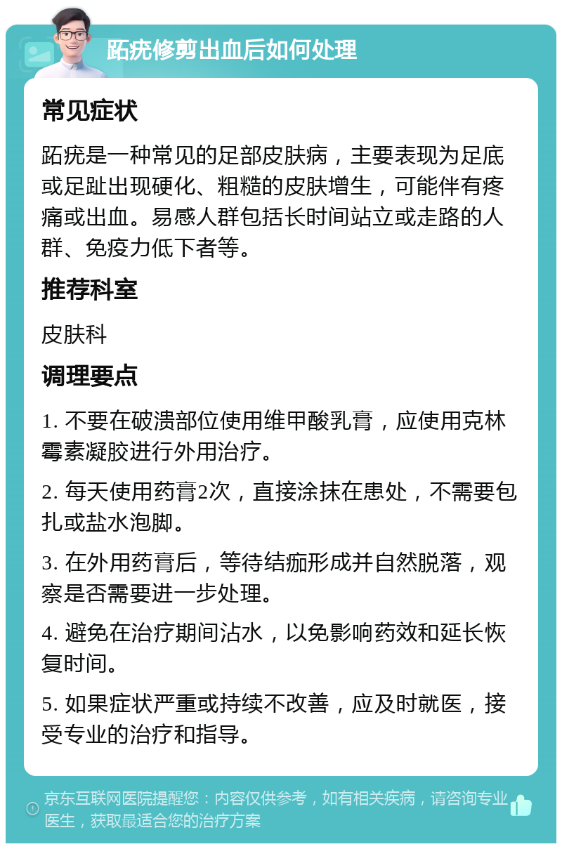 跖疣修剪出血后如何处理 常见症状 跖疣是一种常见的足部皮肤病，主要表现为足底或足趾出现硬化、粗糙的皮肤增生，可能伴有疼痛或出血。易感人群包括长时间站立或走路的人群、免疫力低下者等。 推荐科室 皮肤科 调理要点 1. 不要在破溃部位使用维甲酸乳膏，应使用克林霉素凝胶进行外用治疗。 2. 每天使用药膏2次，直接涂抹在患处，不需要包扎或盐水泡脚。 3. 在外用药膏后，等待结痂形成并自然脱落，观察是否需要进一步处理。 4. 避免在治疗期间沾水，以免影响药效和延长恢复时间。 5. 如果症状严重或持续不改善，应及时就医，接受专业的治疗和指导。