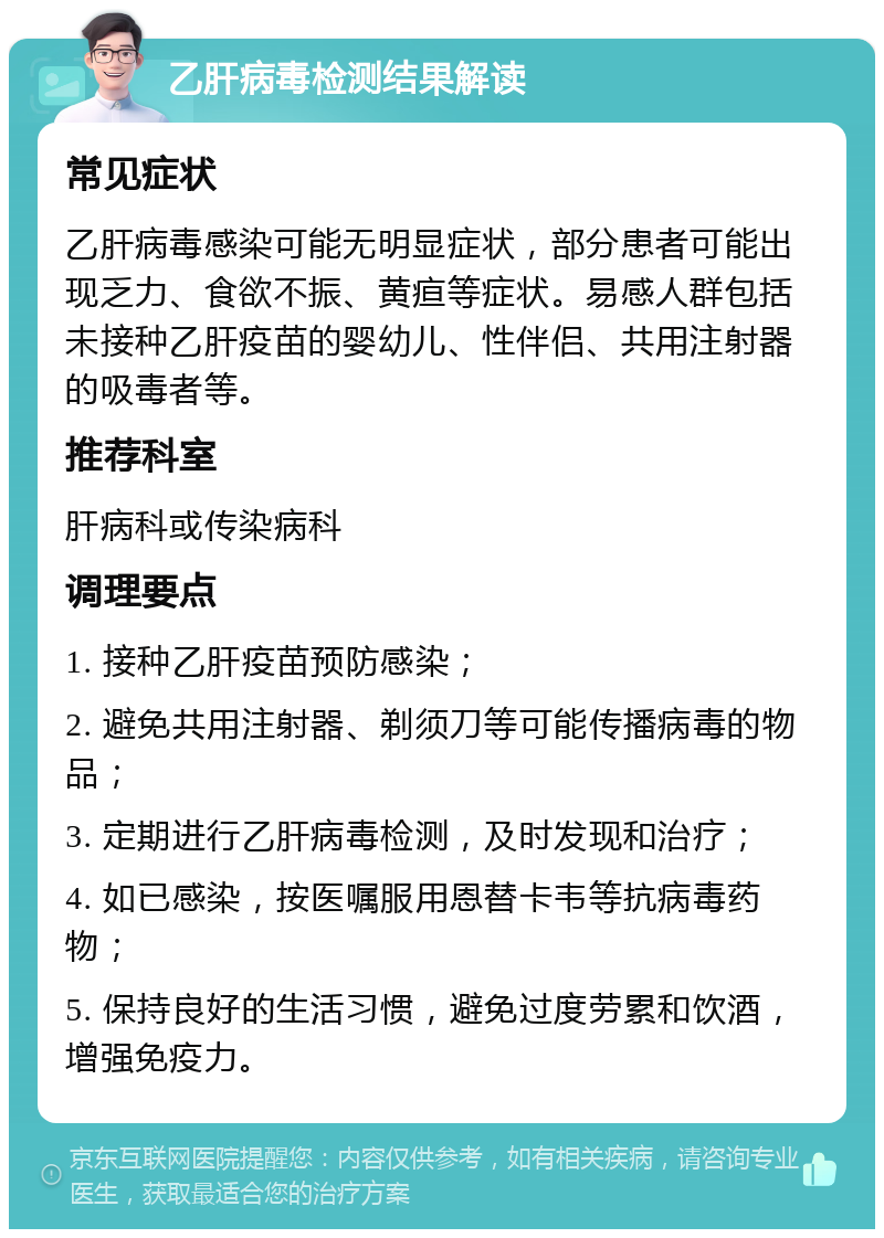 乙肝病毒检测结果解读 常见症状 乙肝病毒感染可能无明显症状，部分患者可能出现乏力、食欲不振、黄疸等症状。易感人群包括未接种乙肝疫苗的婴幼儿、性伴侣、共用注射器的吸毒者等。 推荐科室 肝病科或传染病科 调理要点 1. 接种乙肝疫苗预防感染； 2. 避免共用注射器、剃须刀等可能传播病毒的物品； 3. 定期进行乙肝病毒检测，及时发现和治疗； 4. 如已感染，按医嘱服用恩替卡韦等抗病毒药物； 5. 保持良好的生活习惯，避免过度劳累和饮酒，增强免疫力。