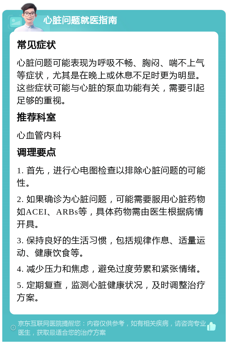 心脏问题就医指南 常见症状 心脏问题可能表现为呼吸不畅、胸闷、喘不上气等症状，尤其是在晚上或休息不足时更为明显。这些症状可能与心脏的泵血功能有关，需要引起足够的重视。 推荐科室 心血管内科 调理要点 1. 首先，进行心电图检查以排除心脏问题的可能性。 2. 如果确诊为心脏问题，可能需要服用心脏药物如ACEI、ARBs等，具体药物需由医生根据病情开具。 3. 保持良好的生活习惯，包括规律作息、适量运动、健康饮食等。 4. 减少压力和焦虑，避免过度劳累和紧张情绪。 5. 定期复查，监测心脏健康状况，及时调整治疗方案。