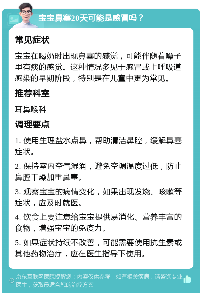 宝宝鼻塞20天可能是感冒吗？ 常见症状 宝宝在喝奶时出现鼻塞的感觉，可能伴随着嗓子里有痰的感觉。这种情况多见于感冒或上呼吸道感染的早期阶段，特别是在儿童中更为常见。 推荐科室 耳鼻喉科 调理要点 1. 使用生理盐水点鼻，帮助清洁鼻腔，缓解鼻塞症状。 2. 保持室内空气湿润，避免空调温度过低，防止鼻腔干燥加重鼻塞。 3. 观察宝宝的病情变化，如果出现发烧、咳嗽等症状，应及时就医。 4. 饮食上要注意给宝宝提供易消化、营养丰富的食物，增强宝宝的免疫力。 5. 如果症状持续不改善，可能需要使用抗生素或其他药物治疗，应在医生指导下使用。