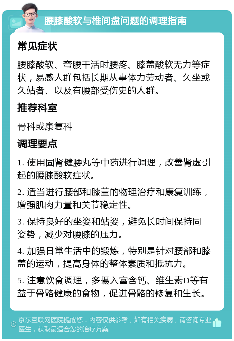 腰膝酸软与椎间盘问题的调理指南 常见症状 腰膝酸软、弯腰干活时腰疼、膝盖酸软无力等症状，易感人群包括长期从事体力劳动者、久坐或久站者、以及有腰部受伤史的人群。 推荐科室 骨科或康复科 调理要点 1. 使用固肾健腰丸等中药进行调理，改善肾虚引起的腰膝酸软症状。 2. 适当进行腰部和膝盖的物理治疗和康复训练，增强肌肉力量和关节稳定性。 3. 保持良好的坐姿和站姿，避免长时间保持同一姿势，减少对腰膝的压力。 4. 加强日常生活中的锻炼，特别是针对腰部和膝盖的运动，提高身体的整体素质和抵抗力。 5. 注意饮食调理，多摄入富含钙、维生素D等有益于骨骼健康的食物，促进骨骼的修复和生长。