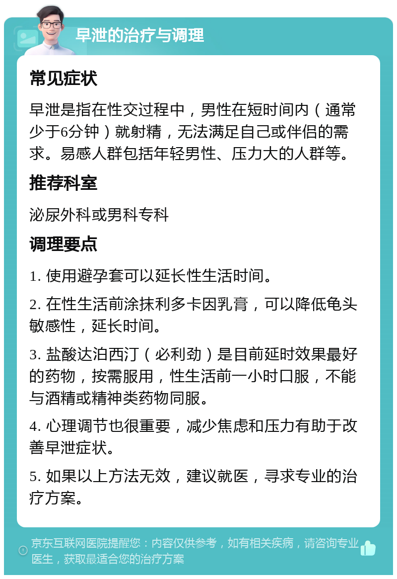 早泄的治疗与调理 常见症状 早泄是指在性交过程中，男性在短时间内（通常少于6分钟）就射精，无法满足自己或伴侣的需求。易感人群包括年轻男性、压力大的人群等。 推荐科室 泌尿外科或男科专科 调理要点 1. 使用避孕套可以延长性生活时间。 2. 在性生活前涂抹利多卡因乳膏，可以降低龟头敏感性，延长时间。 3. 盐酸达泊西汀（必利劲）是目前延时效果最好的药物，按需服用，性生活前一小时口服，不能与酒精或精神类药物同服。 4. 心理调节也很重要，减少焦虑和压力有助于改善早泄症状。 5. 如果以上方法无效，建议就医，寻求专业的治疗方案。