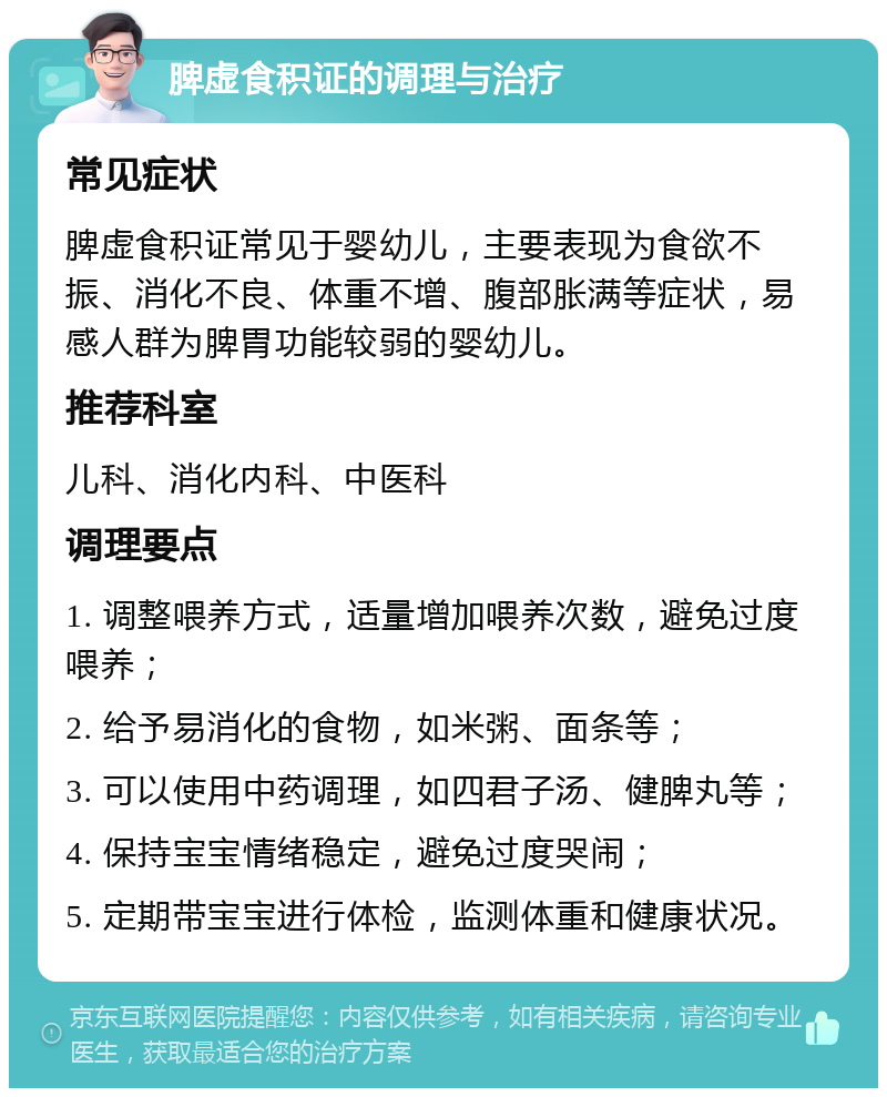 脾虚食积证的调理与治疗 常见症状 脾虚食积证常见于婴幼儿，主要表现为食欲不振、消化不良、体重不增、腹部胀满等症状，易感人群为脾胃功能较弱的婴幼儿。 推荐科室 儿科、消化内科、中医科 调理要点 1. 调整喂养方式，适量增加喂养次数，避免过度喂养； 2. 给予易消化的食物，如米粥、面条等； 3. 可以使用中药调理，如四君子汤、健脾丸等； 4. 保持宝宝情绪稳定，避免过度哭闹； 5. 定期带宝宝进行体检，监测体重和健康状况。