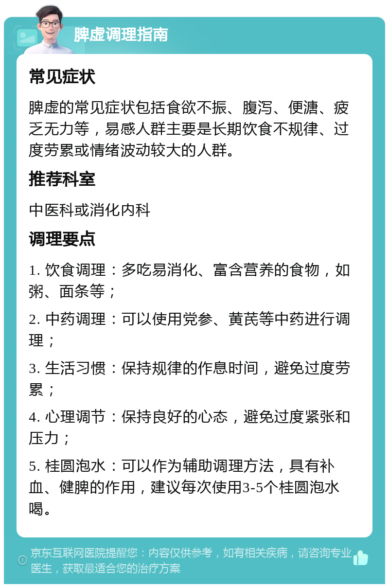 脾虚调理指南 常见症状 脾虚的常见症状包括食欲不振、腹泻、便溏、疲乏无力等，易感人群主要是长期饮食不规律、过度劳累或情绪波动较大的人群。 推荐科室 中医科或消化内科 调理要点 1. 饮食调理：多吃易消化、富含营养的食物，如粥、面条等； 2. 中药调理：可以使用党参、黄芪等中药进行调理； 3. 生活习惯：保持规律的作息时间，避免过度劳累； 4. 心理调节：保持良好的心态，避免过度紧张和压力； 5. 桂圆泡水：可以作为辅助调理方法，具有补血、健脾的作用，建议每次使用3-5个桂圆泡水喝。