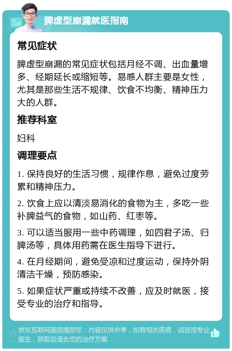 脾虚型崩漏就医指南 常见症状 脾虚型崩漏的常见症状包括月经不调、出血量增多、经期延长或缩短等。易感人群主要是女性，尤其是那些生活不规律、饮食不均衡、精神压力大的人群。 推荐科室 妇科 调理要点 1. 保持良好的生活习惯，规律作息，避免过度劳累和精神压力。 2. 饮食上应以清淡易消化的食物为主，多吃一些补脾益气的食物，如山药、红枣等。 3. 可以适当服用一些中药调理，如四君子汤、归脾汤等，具体用药需在医生指导下进行。 4. 在月经期间，避免受凉和过度运动，保持外阴清洁干燥，预防感染。 5. 如果症状严重或持续不改善，应及时就医，接受专业的治疗和指导。