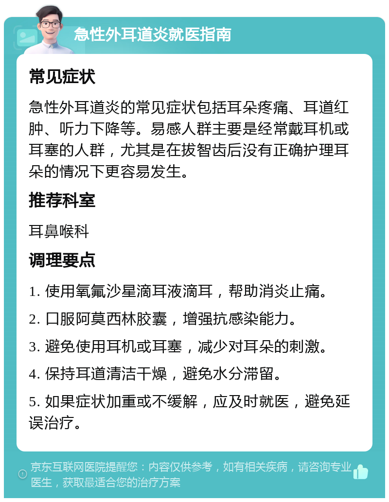 急性外耳道炎就医指南 常见症状 急性外耳道炎的常见症状包括耳朵疼痛、耳道红肿、听力下降等。易感人群主要是经常戴耳机或耳塞的人群，尤其是在拔智齿后没有正确护理耳朵的情况下更容易发生。 推荐科室 耳鼻喉科 调理要点 1. 使用氧氟沙星滴耳液滴耳，帮助消炎止痛。 2. 口服阿莫西林胶囊，增强抗感染能力。 3. 避免使用耳机或耳塞，减少对耳朵的刺激。 4. 保持耳道清洁干燥，避免水分滞留。 5. 如果症状加重或不缓解，应及时就医，避免延误治疗。