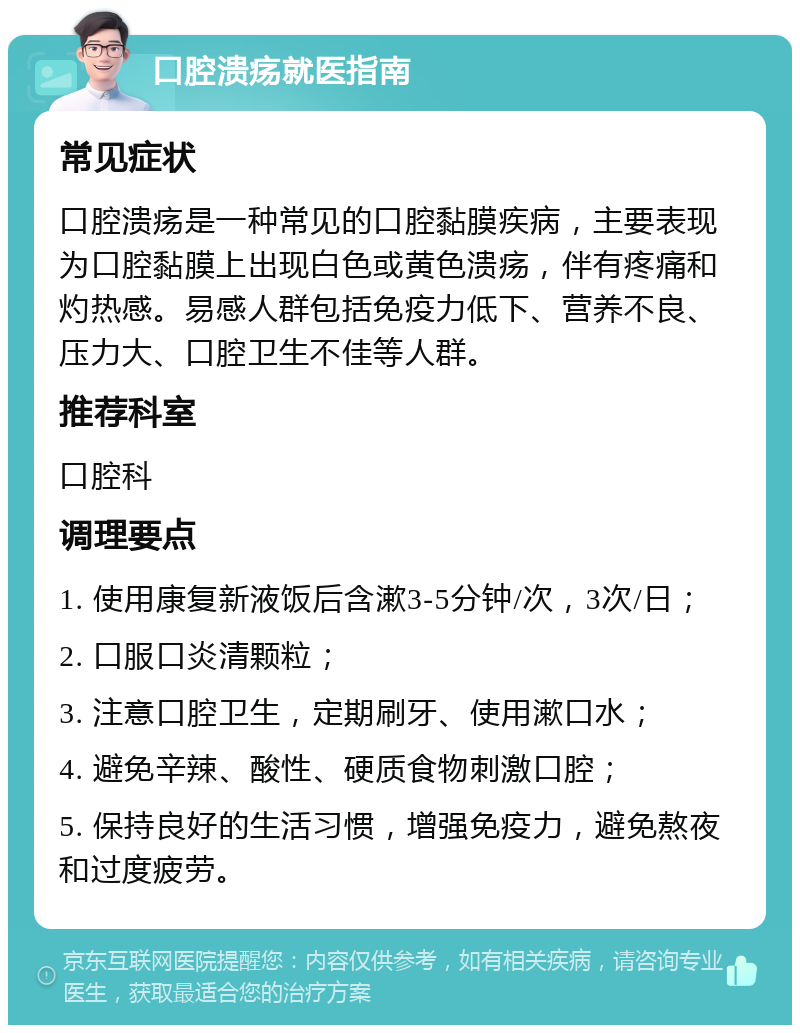 口腔溃疡就医指南 常见症状 口腔溃疡是一种常见的口腔黏膜疾病，主要表现为口腔黏膜上出现白色或黄色溃疡，伴有疼痛和灼热感。易感人群包括免疫力低下、营养不良、压力大、口腔卫生不佳等人群。 推荐科室 口腔科 调理要点 1. 使用康复新液饭后含漱3-5分钟/次，3次/日； 2. 口服口炎清颗粒； 3. 注意口腔卫生，定期刷牙、使用漱口水； 4. 避免辛辣、酸性、硬质食物刺激口腔； 5. 保持良好的生活习惯，增强免疫力，避免熬夜和过度疲劳。