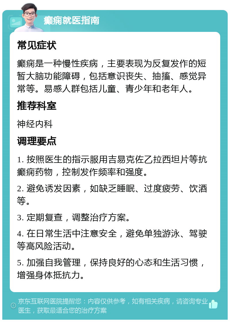 癫痫就医指南 常见症状 癫痫是一种慢性疾病，主要表现为反复发作的短暂大脑功能障碍，包括意识丧失、抽搐、感觉异常等。易感人群包括儿童、青少年和老年人。 推荐科室 神经内科 调理要点 1. 按照医生的指示服用吉易克佐乙拉西坦片等抗癫痫药物，控制发作频率和强度。 2. 避免诱发因素，如缺乏睡眠、过度疲劳、饮酒等。 3. 定期复查，调整治疗方案。 4. 在日常生活中注意安全，避免单独游泳、驾驶等高风险活动。 5. 加强自我管理，保持良好的心态和生活习惯，增强身体抵抗力。