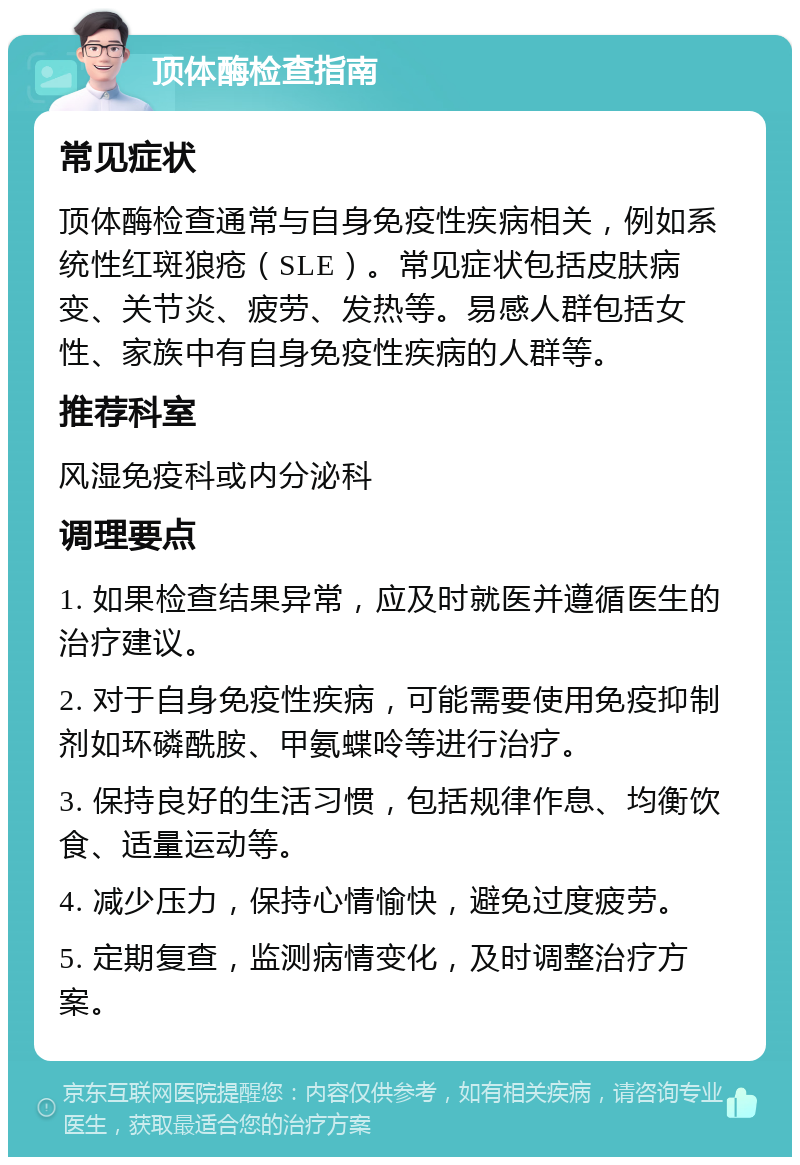 顶体酶检查指南 常见症状 顶体酶检查通常与自身免疫性疾病相关，例如系统性红斑狼疮（SLE）。常见症状包括皮肤病变、关节炎、疲劳、发热等。易感人群包括女性、家族中有自身免疫性疾病的人群等。 推荐科室 风湿免疫科或内分泌科 调理要点 1. 如果检查结果异常，应及时就医并遵循医生的治疗建议。 2. 对于自身免疫性疾病，可能需要使用免疫抑制剂如环磷酰胺、甲氨蝶呤等进行治疗。 3. 保持良好的生活习惯，包括规律作息、均衡饮食、适量运动等。 4. 减少压力，保持心情愉快，避免过度疲劳。 5. 定期复查，监测病情变化，及时调整治疗方案。