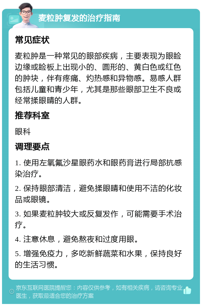 麦粒肿复发的治疗指南 常见症状 麦粒肿是一种常见的眼部疾病，主要表现为眼睑边缘或睑板上出现小的、圆形的、黄白色或红色的肿块，伴有疼痛、灼热感和异物感。易感人群包括儿童和青少年，尤其是那些眼部卫生不良或经常揉眼睛的人群。 推荐科室 眼科 调理要点 1. 使用左氧氟沙星眼药水和眼药膏进行局部抗感染治疗。 2. 保持眼部清洁，避免揉眼睛和使用不洁的化妆品或眼镜。 3. 如果麦粒肿较大或反复发作，可能需要手术治疗。 4. 注意休息，避免熬夜和过度用眼。 5. 增强免疫力，多吃新鲜蔬菜和水果，保持良好的生活习惯。