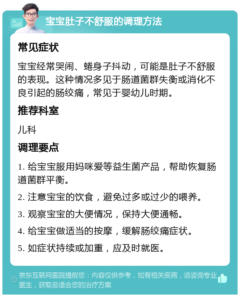 宝宝肚子不舒服的调理方法 常见症状 宝宝经常哭闹、蜷身子抖动，可能是肚子不舒服的表现。这种情况多见于肠道菌群失衡或消化不良引起的肠绞痛，常见于婴幼儿时期。 推荐科室 儿科 调理要点 1. 给宝宝服用妈咪爱等益生菌产品，帮助恢复肠道菌群平衡。 2. 注意宝宝的饮食，避免过多或过少的喂养。 3. 观察宝宝的大便情况，保持大便通畅。 4. 给宝宝做适当的按摩，缓解肠绞痛症状。 5. 如症状持续或加重，应及时就医。