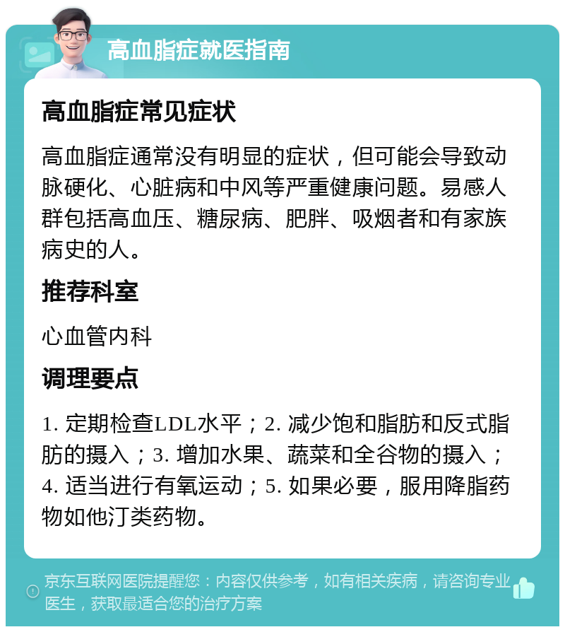 高血脂症就医指南 高血脂症常见症状 高血脂症通常没有明显的症状，但可能会导致动脉硬化、心脏病和中风等严重健康问题。易感人群包括高血压、糖尿病、肥胖、吸烟者和有家族病史的人。 推荐科室 心血管内科 调理要点 1. 定期检查LDL水平；2. 减少饱和脂肪和反式脂肪的摄入；3. 增加水果、蔬菜和全谷物的摄入；4. 适当进行有氧运动；5. 如果必要，服用降脂药物如他汀类药物。