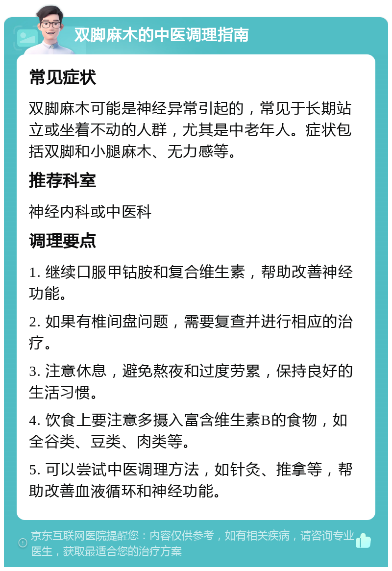 双脚麻木的中医调理指南 常见症状 双脚麻木可能是神经异常引起的，常见于长期站立或坐着不动的人群，尤其是中老年人。症状包括双脚和小腿麻木、无力感等。 推荐科室 神经内科或中医科 调理要点 1. 继续口服甲钴胺和复合维生素，帮助改善神经功能。 2. 如果有椎间盘问题，需要复查并进行相应的治疗。 3. 注意休息，避免熬夜和过度劳累，保持良好的生活习惯。 4. 饮食上要注意多摄入富含维生素B的食物，如全谷类、豆类、肉类等。 5. 可以尝试中医调理方法，如针灸、推拿等，帮助改善血液循环和神经功能。