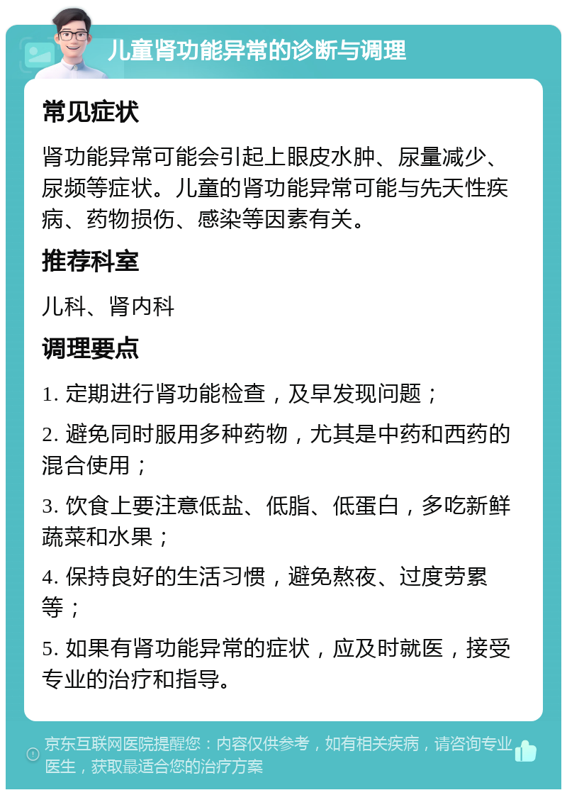 儿童肾功能异常的诊断与调理 常见症状 肾功能异常可能会引起上眼皮水肿、尿量减少、尿频等症状。儿童的肾功能异常可能与先天性疾病、药物损伤、感染等因素有关。 推荐科室 儿科、肾内科 调理要点 1. 定期进行肾功能检查，及早发现问题； 2. 避免同时服用多种药物，尤其是中药和西药的混合使用； 3. 饮食上要注意低盐、低脂、低蛋白，多吃新鲜蔬菜和水果； 4. 保持良好的生活习惯，避免熬夜、过度劳累等； 5. 如果有肾功能异常的症状，应及时就医，接受专业的治疗和指导。