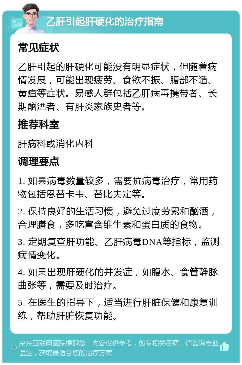 乙肝引起肝硬化的治疗指南 常见症状 乙肝引起的肝硬化可能没有明显症状，但随着病情发展，可能出现疲劳、食欲不振、腹部不适、黄疸等症状。易感人群包括乙肝病毒携带者、长期酗酒者、有肝炎家族史者等。 推荐科室 肝病科或消化内科 调理要点 1. 如果病毒数量较多，需要抗病毒治疗，常用药物包括恩替卡韦、替比夫定等。 2. 保持良好的生活习惯，避免过度劳累和酗酒，合理膳食，多吃富含维生素和蛋白质的食物。 3. 定期复查肝功能、乙肝病毒DNA等指标，监测病情变化。 4. 如果出现肝硬化的并发症，如腹水、食管静脉曲张等，需要及时治疗。 5. 在医生的指导下，适当进行肝脏保健和康复训练，帮助肝脏恢复功能。