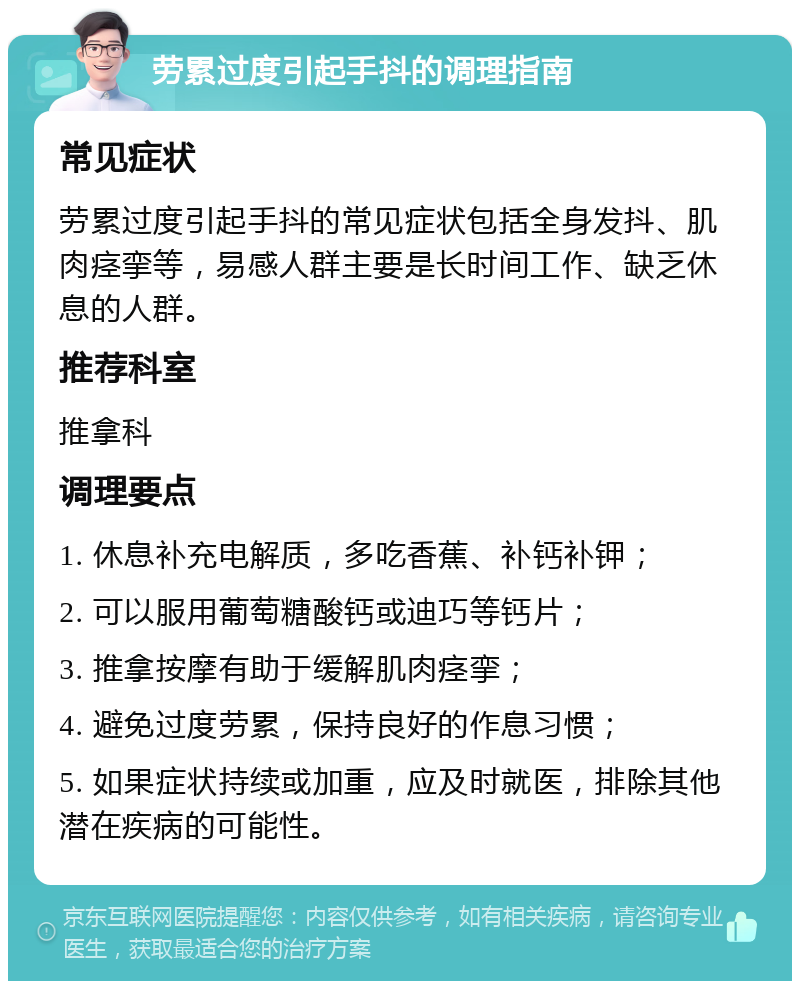 劳累过度引起手抖的调理指南 常见症状 劳累过度引起手抖的常见症状包括全身发抖、肌肉痉挛等，易感人群主要是长时间工作、缺乏休息的人群。 推荐科室 推拿科 调理要点 1. 休息补充电解质，多吃香蕉、补钙补钾； 2. 可以服用葡萄糖酸钙或迪巧等钙片； 3. 推拿按摩有助于缓解肌肉痉挛； 4. 避免过度劳累，保持良好的作息习惯； 5. 如果症状持续或加重，应及时就医，排除其他潜在疾病的可能性。