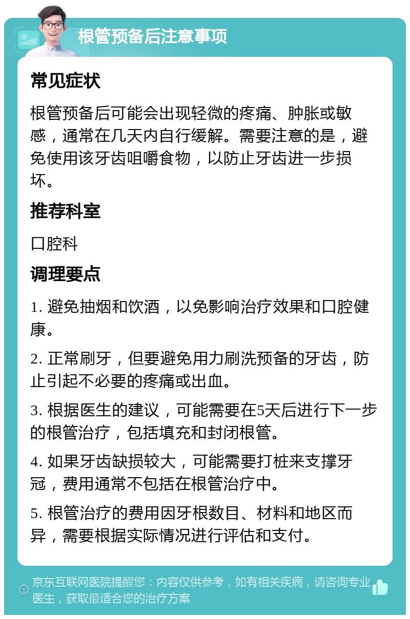 根管预备后注意事项 常见症状 根管预备后可能会出现轻微的疼痛、肿胀或敏感，通常在几天内自行缓解。需要注意的是，避免使用该牙齿咀嚼食物，以防止牙齿进一步损坏。 推荐科室 口腔科 调理要点 1. 避免抽烟和饮酒，以免影响治疗效果和口腔健康。 2. 正常刷牙，但要避免用力刷洗预备的牙齿，防止引起不必要的疼痛或出血。 3. 根据医生的建议，可能需要在5天后进行下一步的根管治疗，包括填充和封闭根管。 4. 如果牙齿缺损较大，可能需要打桩来支撑牙冠，费用通常不包括在根管治疗中。 5. 根管治疗的费用因牙根数目、材料和地区而异，需要根据实际情况进行评估和支付。