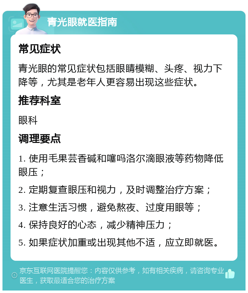 青光眼就医指南 常见症状 青光眼的常见症状包括眼睛模糊、头疼、视力下降等，尤其是老年人更容易出现这些症状。 推荐科室 眼科 调理要点 1. 使用毛果芸香碱和噻吗洛尔滴眼液等药物降低眼压； 2. 定期复查眼压和视力，及时调整治疗方案； 3. 注意生活习惯，避免熬夜、过度用眼等； 4. 保持良好的心态，减少精神压力； 5. 如果症状加重或出现其他不适，应立即就医。