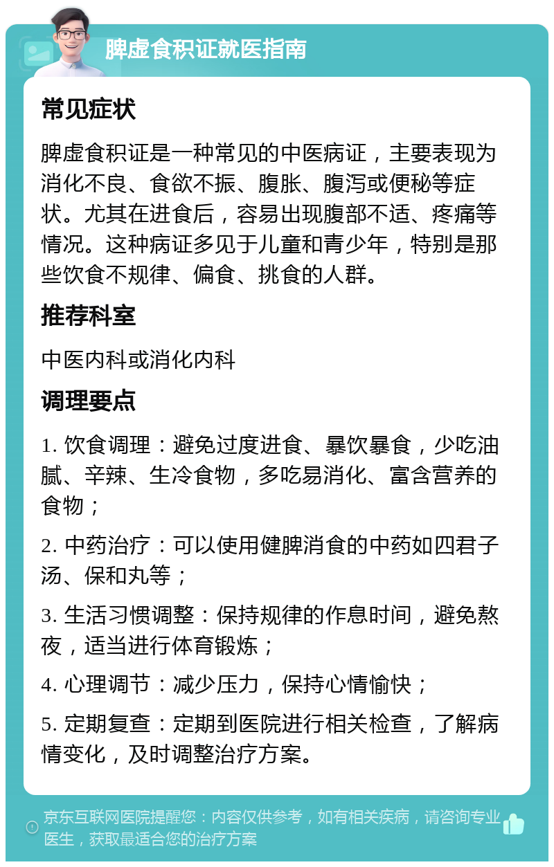 脾虚食积证就医指南 常见症状 脾虚食积证是一种常见的中医病证，主要表现为消化不良、食欲不振、腹胀、腹泻或便秘等症状。尤其在进食后，容易出现腹部不适、疼痛等情况。这种病证多见于儿童和青少年，特别是那些饮食不规律、偏食、挑食的人群。 推荐科室 中医内科或消化内科 调理要点 1. 饮食调理：避免过度进食、暴饮暴食，少吃油腻、辛辣、生冷食物，多吃易消化、富含营养的食物； 2. 中药治疗：可以使用健脾消食的中药如四君子汤、保和丸等； 3. 生活习惯调整：保持规律的作息时间，避免熬夜，适当进行体育锻炼； 4. 心理调节：减少压力，保持心情愉快； 5. 定期复查：定期到医院进行相关检查，了解病情变化，及时调整治疗方案。