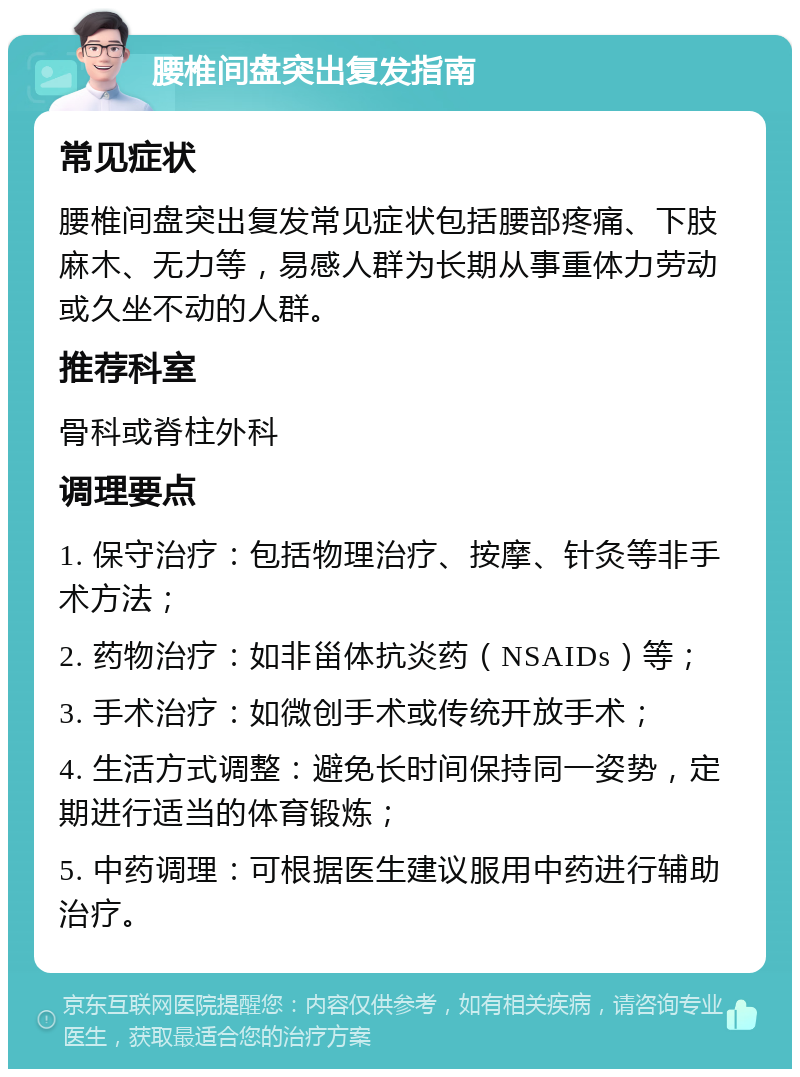 腰椎间盘突出复发指南 常见症状 腰椎间盘突出复发常见症状包括腰部疼痛、下肢麻木、无力等，易感人群为长期从事重体力劳动或久坐不动的人群。 推荐科室 骨科或脊柱外科 调理要点 1. 保守治疗：包括物理治疗、按摩、针灸等非手术方法； 2. 药物治疗：如非甾体抗炎药（NSAIDs）等； 3. 手术治疗：如微创手术或传统开放手术； 4. 生活方式调整：避免长时间保持同一姿势，定期进行适当的体育锻炼； 5. 中药调理：可根据医生建议服用中药进行辅助治疗。