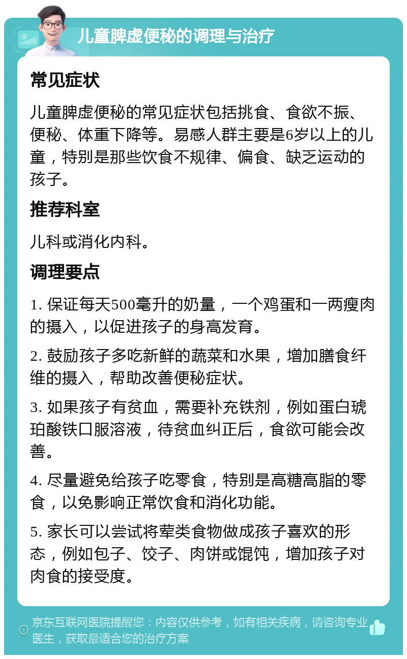 儿童脾虚便秘的调理与治疗 常见症状 儿童脾虚便秘的常见症状包括挑食、食欲不振、便秘、体重下降等。易感人群主要是6岁以上的儿童，特别是那些饮食不规律、偏食、缺乏运动的孩子。 推荐科室 儿科或消化内科。 调理要点 1. 保证每天500毫升的奶量，一个鸡蛋和一两瘦肉的摄入，以促进孩子的身高发育。 2. 鼓励孩子多吃新鲜的蔬菜和水果，增加膳食纤维的摄入，帮助改善便秘症状。 3. 如果孩子有贫血，需要补充铁剂，例如蛋白琥珀酸铁口服溶液，待贫血纠正后，食欲可能会改善。 4. 尽量避免给孩子吃零食，特别是高糖高脂的零食，以免影响正常饮食和消化功能。 5. 家长可以尝试将荤类食物做成孩子喜欢的形态，例如包子、饺子、肉饼或馄饨，增加孩子对肉食的接受度。