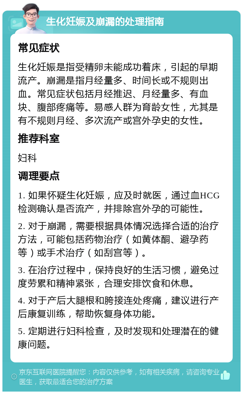 生化妊娠及崩漏的处理指南 常见症状 生化妊娠是指受精卵未能成功着床，引起的早期流产。崩漏是指月经量多、时间长或不规则出血。常见症状包括月经推迟、月经量多、有血块、腹部疼痛等。易感人群为育龄女性，尤其是有不规则月经、多次流产或宫外孕史的女性。 推荐科室 妇科 调理要点 1. 如果怀疑生化妊娠，应及时就医，通过血HCG检测确认是否流产，并排除宫外孕的可能性。 2. 对于崩漏，需要根据具体情况选择合适的治疗方法，可能包括药物治疗（如黄体酮、避孕药等）或手术治疗（如刮宫等）。 3. 在治疗过程中，保持良好的生活习惯，避免过度劳累和精神紧张，合理安排饮食和休息。 4. 对于产后大腿根和胯接连处疼痛，建议进行产后康复训练，帮助恢复身体功能。 5. 定期进行妇科检查，及时发现和处理潜在的健康问题。