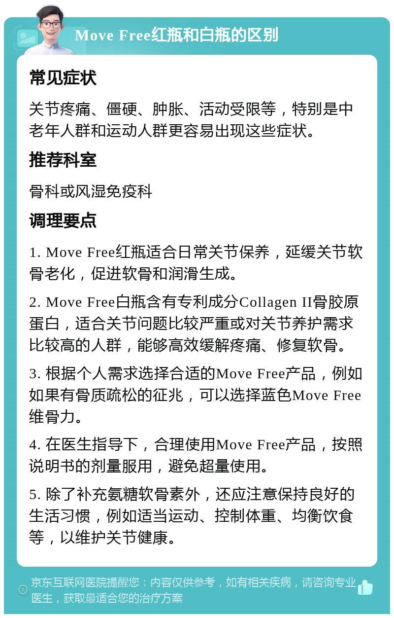 Move Free红瓶和白瓶的区别 常见症状 关节疼痛、僵硬、肿胀、活动受限等，特别是中老年人群和运动人群更容易出现这些症状。 推荐科室 骨科或风湿免疫科 调理要点 1. Move Free红瓶适合日常关节保养，延缓关节软骨老化，促进软骨和润滑生成。 2. Move Free白瓶含有专利成分Collagen II骨胶原蛋白，适合关节问题比较严重或对关节养护需求比较高的人群，能够高效缓解疼痛、修复软骨。 3. 根据个人需求选择合适的Move Free产品，例如如果有骨质疏松的征兆，可以选择蓝色Move Free维骨力。 4. 在医生指导下，合理使用Move Free产品，按照说明书的剂量服用，避免超量使用。 5. 除了补充氨糖软骨素外，还应注意保持良好的生活习惯，例如适当运动、控制体重、均衡饮食等，以维护关节健康。