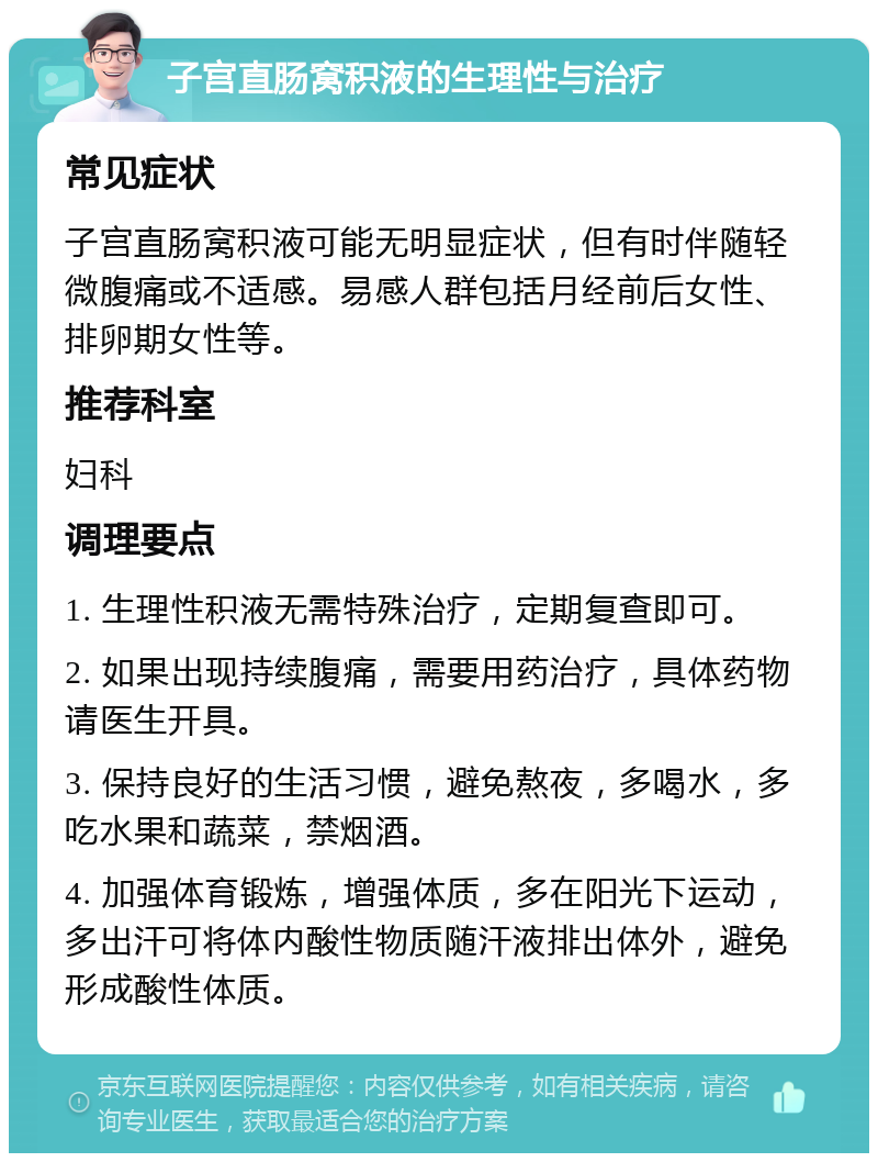 子宫直肠窝积液的生理性与治疗 常见症状 子宫直肠窝积液可能无明显症状，但有时伴随轻微腹痛或不适感。易感人群包括月经前后女性、排卵期女性等。 推荐科室 妇科 调理要点 1. 生理性积液无需特殊治疗，定期复查即可。 2. 如果出现持续腹痛，需要用药治疗，具体药物请医生开具。 3. 保持良好的生活习惯，避免熬夜，多喝水，多吃水果和蔬菜，禁烟酒。 4. 加强体育锻炼，增强体质，多在阳光下运动，多出汗可将体内酸性物质随汗液排出体外，避免形成酸性体质。