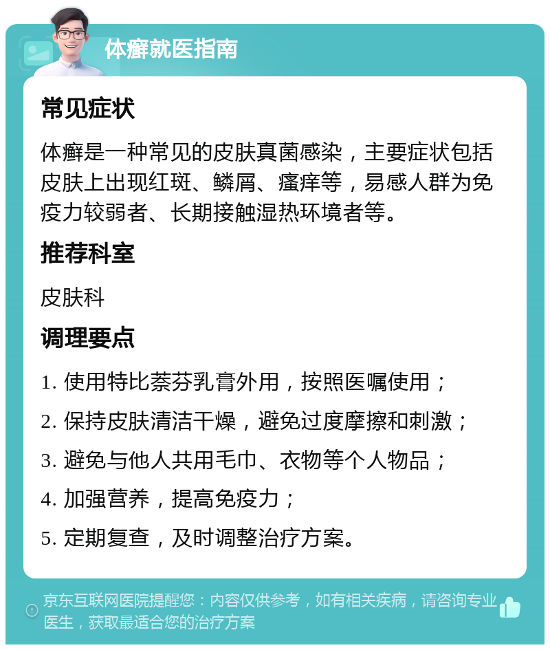 体癣就医指南 常见症状 体癣是一种常见的皮肤真菌感染，主要症状包括皮肤上出现红斑、鳞屑、瘙痒等，易感人群为免疫力较弱者、长期接触湿热环境者等。 推荐科室 皮肤科 调理要点 1. 使用特比萘芬乳膏外用，按照医嘱使用； 2. 保持皮肤清洁干燥，避免过度摩擦和刺激； 3. 避免与他人共用毛巾、衣物等个人物品； 4. 加强营养，提高免疫力； 5. 定期复查，及时调整治疗方案。