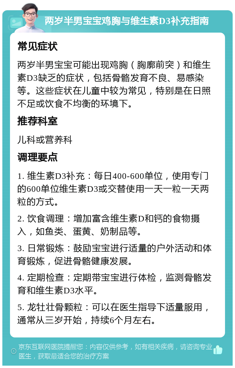 两岁半男宝宝鸡胸与维生素D3补充指南 常见症状 两岁半男宝宝可能出现鸡胸（胸廓前突）和维生素D3缺乏的症状，包括骨骼发育不良、易感染等。这些症状在儿童中较为常见，特别是在日照不足或饮食不均衡的环境下。 推荐科室 儿科或营养科 调理要点 1. 维生素D3补充：每日400-600单位，使用专门的600单位维生素D3或交替使用一天一粒一天两粒的方式。 2. 饮食调理：增加富含维生素D和钙的食物摄入，如鱼类、蛋黄、奶制品等。 3. 日常锻炼：鼓励宝宝进行适量的户外活动和体育锻炼，促进骨骼健康发展。 4. 定期检查：定期带宝宝进行体检，监测骨骼发育和维生素D3水平。 5. 龙牡壮骨颗粒：可以在医生指导下适量服用，通常从三岁开始，持续6个月左右。