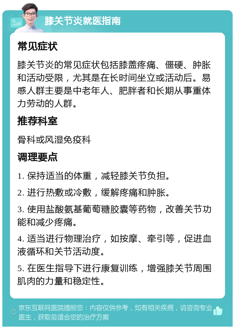 膝关节炎就医指南 常见症状 膝关节炎的常见症状包括膝盖疼痛、僵硬、肿胀和活动受限，尤其是在长时间坐立或活动后。易感人群主要是中老年人、肥胖者和长期从事重体力劳动的人群。 推荐科室 骨科或风湿免疫科 调理要点 1. 保持适当的体重，减轻膝关节负担。 2. 进行热敷或冷敷，缓解疼痛和肿胀。 3. 使用盐酸氨基葡萄糖胶囊等药物，改善关节功能和减少疼痛。 4. 适当进行物理治疗，如按摩、牵引等，促进血液循环和关节活动度。 5. 在医生指导下进行康复训练，增强膝关节周围肌肉的力量和稳定性。